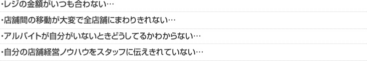 ・レジの金額がいつも合わない…・店舗間の移動が大変で全店舗にまわりきれない…・アルバイトが自分がいないときどうしてるかわからない…・自分の店舗経営ノウハウをスタッフに伝えきれていない…