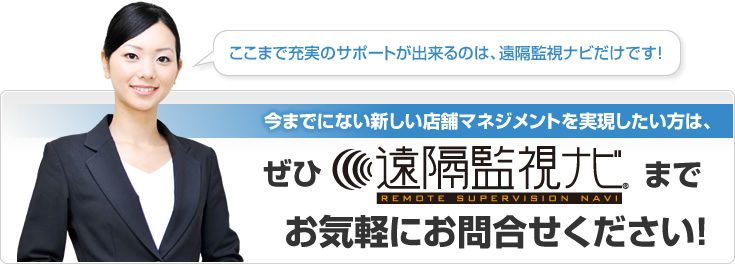 ここまで充実のサポートが出来るのは、遠隔監視ナビだけです！ 今までにない新しい店舗マネジメントを実現したい方は、ぜひ遠隔監視ナビまでお気軽にお問い合せください！