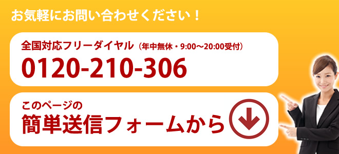 お気軽にお問い合わせください！全国対応フリーダイヤル0120-210-306（年中無休9-20時受付）もしくは、このページの簡単送信フォームから。