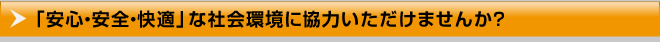 「安心・安全・快適」な社会環境に協力いただけませんか？