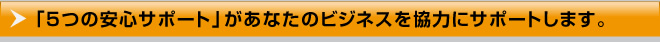 「5つの安心サポート」があなたのビジネスを協力にサポートします。