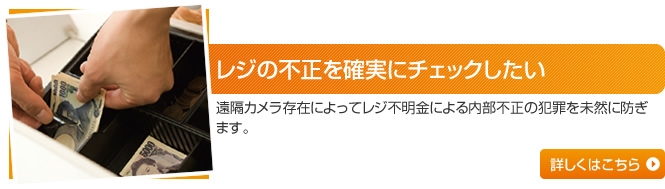 レジの不正を確実にチェックしたい 遠隔カメラ存在によってレジ不明金による内部不正の犯罪を未然に防ぎます。 詳しくはこちら