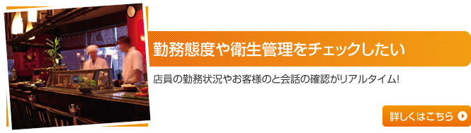 勤務態度や衛生管理をチェックしたい 店員の勤務状況やお客様のと会話の確認がリアルタイム！ 詳しくはこちら